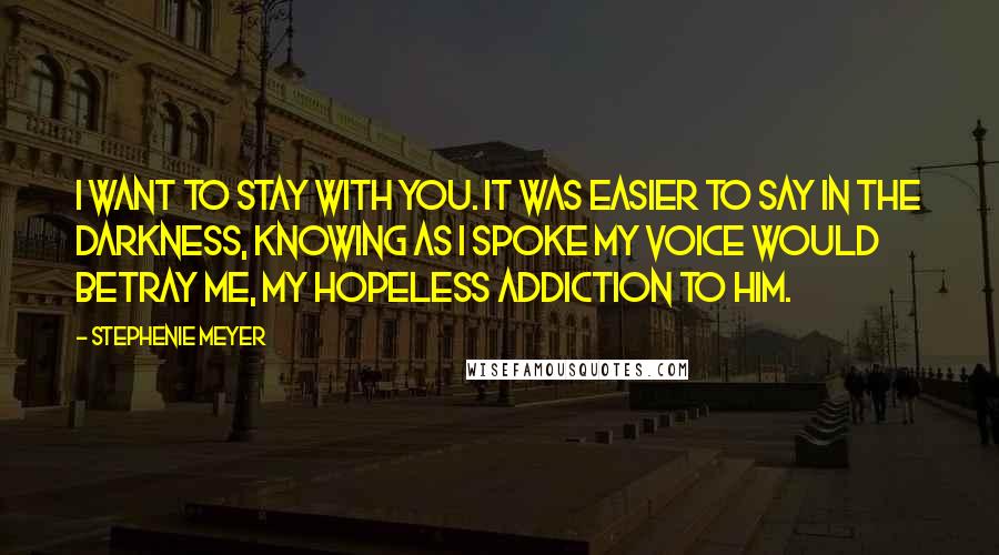 Stephenie Meyer Quotes: I want to stay with you. it was easier to say in the darkness, knowing as i spoke my voice would betray me, my hopeless addiction to him.