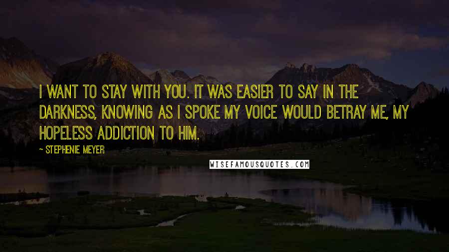 Stephenie Meyer Quotes: I want to stay with you. it was easier to say in the darkness, knowing as i spoke my voice would betray me, my hopeless addiction to him.