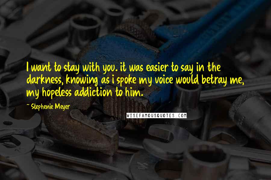 Stephenie Meyer Quotes: I want to stay with you. it was easier to say in the darkness, knowing as i spoke my voice would betray me, my hopeless addiction to him.