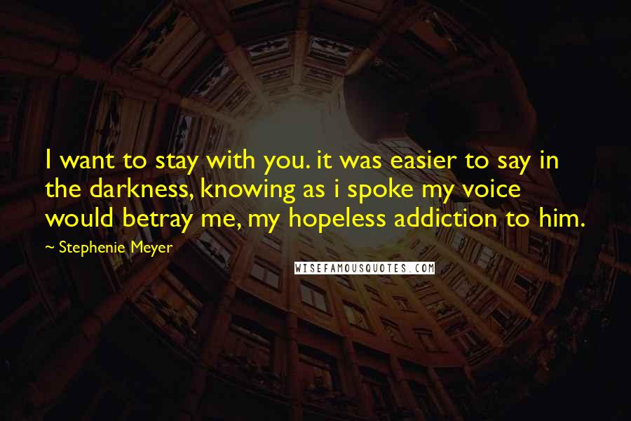 Stephenie Meyer Quotes: I want to stay with you. it was easier to say in the darkness, knowing as i spoke my voice would betray me, my hopeless addiction to him.