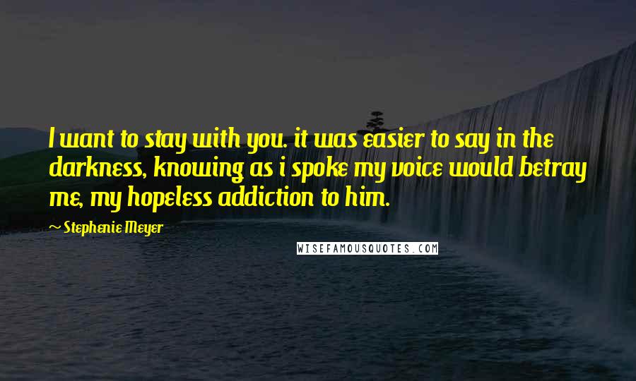 Stephenie Meyer Quotes: I want to stay with you. it was easier to say in the darkness, knowing as i spoke my voice would betray me, my hopeless addiction to him.