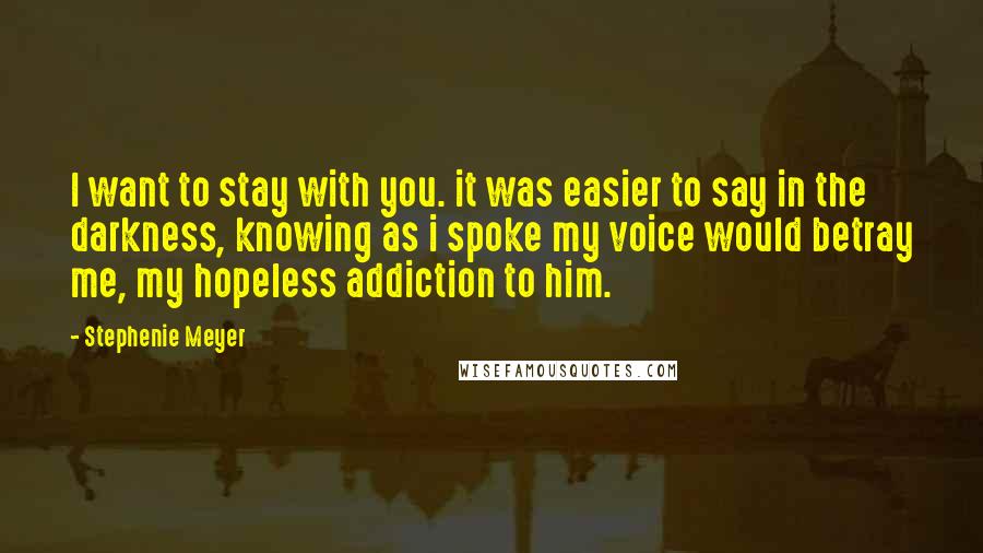 Stephenie Meyer Quotes: I want to stay with you. it was easier to say in the darkness, knowing as i spoke my voice would betray me, my hopeless addiction to him.