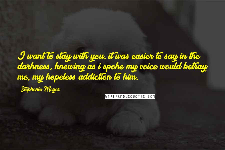 Stephenie Meyer Quotes: I want to stay with you. it was easier to say in the darkness, knowing as i spoke my voice would betray me, my hopeless addiction to him.