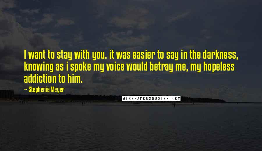 Stephenie Meyer Quotes: I want to stay with you. it was easier to say in the darkness, knowing as i spoke my voice would betray me, my hopeless addiction to him.