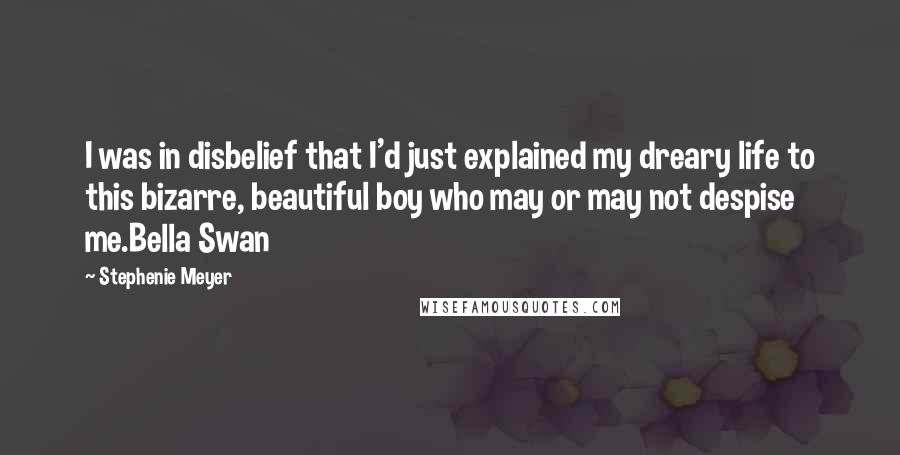 Stephenie Meyer Quotes: I was in disbelief that I'd just explained my dreary life to this bizarre, beautiful boy who may or may not despise me.Bella Swan