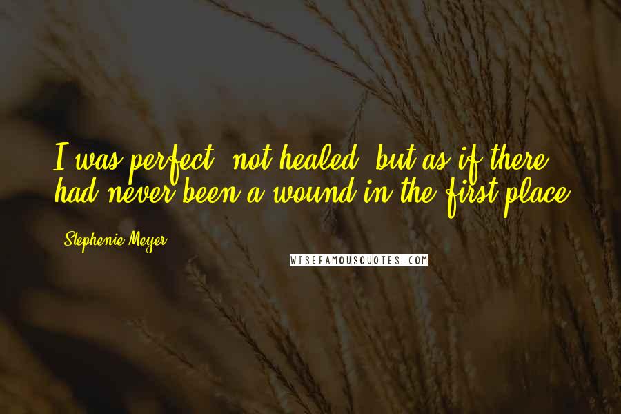 Stephenie Meyer Quotes: I was perfect- not healed, but as if there had never been a wound in the first place