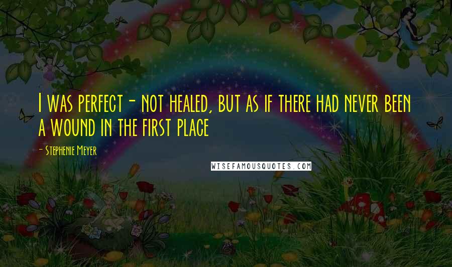 Stephenie Meyer Quotes: I was perfect- not healed, but as if there had never been a wound in the first place