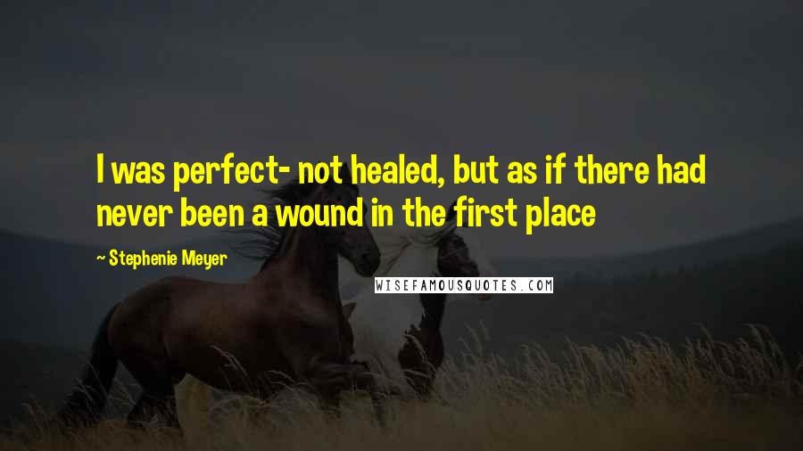 Stephenie Meyer Quotes: I was perfect- not healed, but as if there had never been a wound in the first place