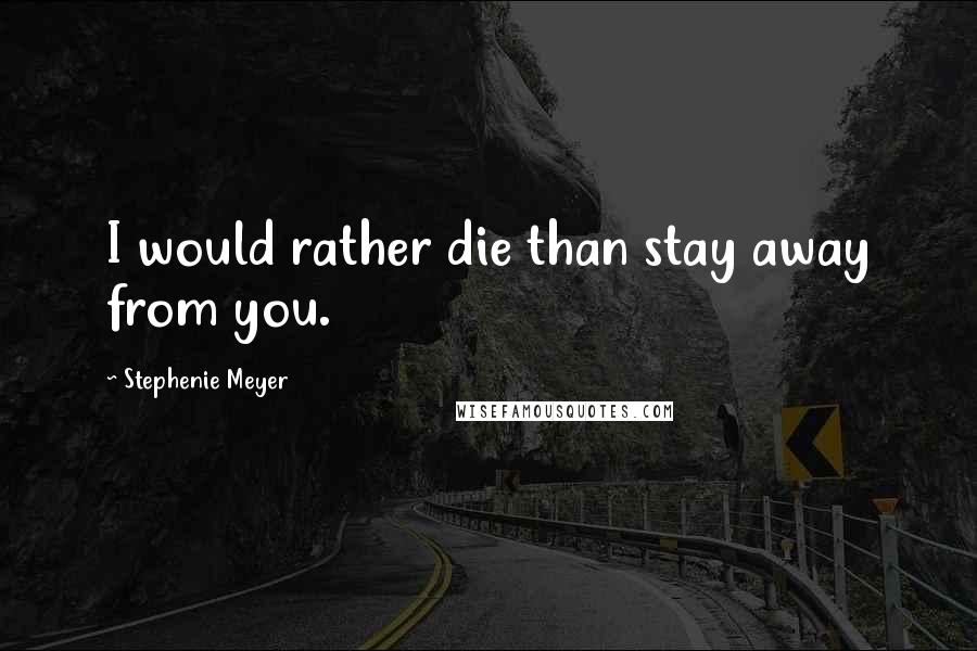 Stephenie Meyer Quotes: I would rather die than stay away from you.