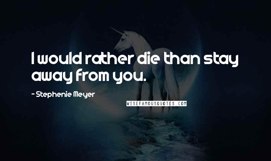 Stephenie Meyer Quotes: I would rather die than stay away from you.