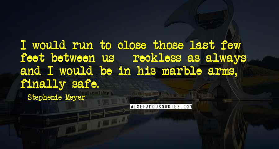 Stephenie Meyer Quotes: I would run to close those last few feet between us - reckless as always - and I would be in his marble arms, finally safe.