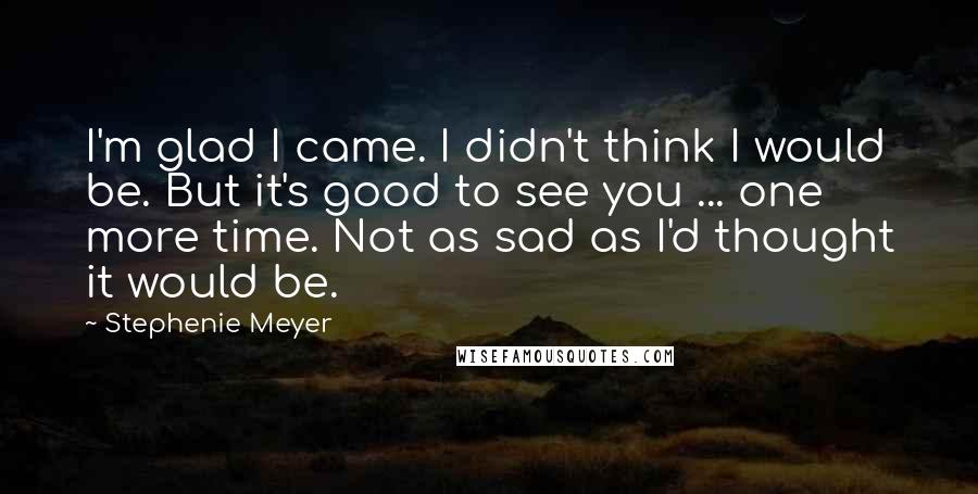 Stephenie Meyer Quotes: I'm glad I came. I didn't think I would be. But it's good to see you ... one more time. Not as sad as I'd thought it would be.