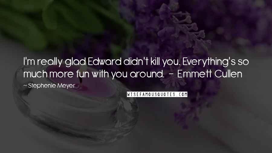 Stephenie Meyer Quotes: I'm really glad Edward didn't kill you. Everything's so much more fun with you around. - Emmett Cullen