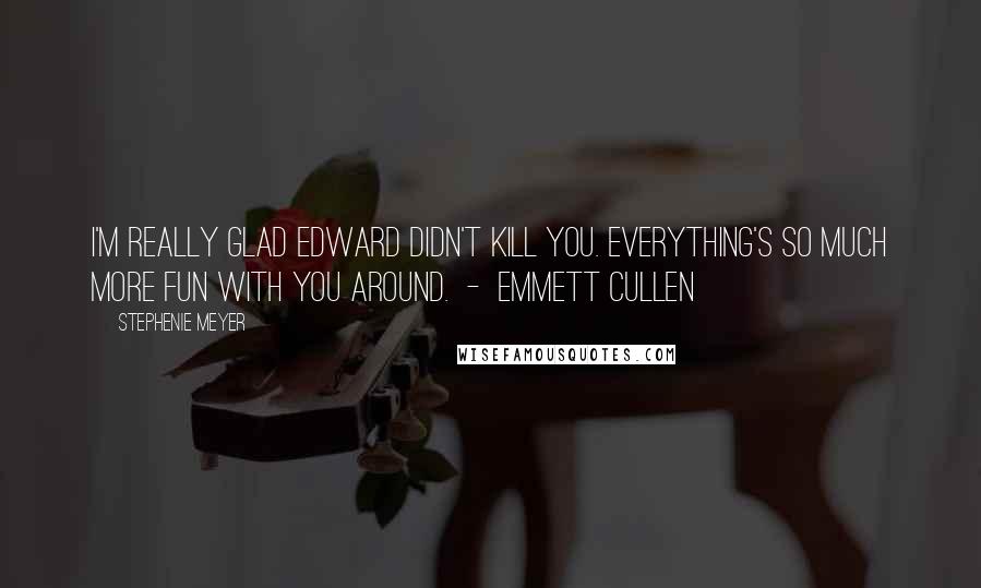 Stephenie Meyer Quotes: I'm really glad Edward didn't kill you. Everything's so much more fun with you around. - Emmett Cullen
