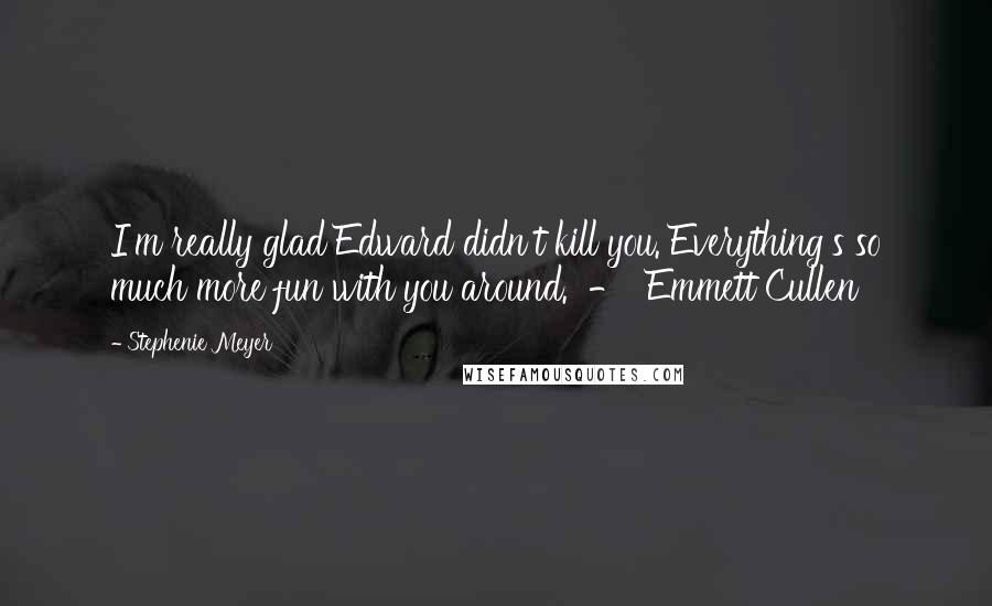 Stephenie Meyer Quotes: I'm really glad Edward didn't kill you. Everything's so much more fun with you around. - Emmett Cullen