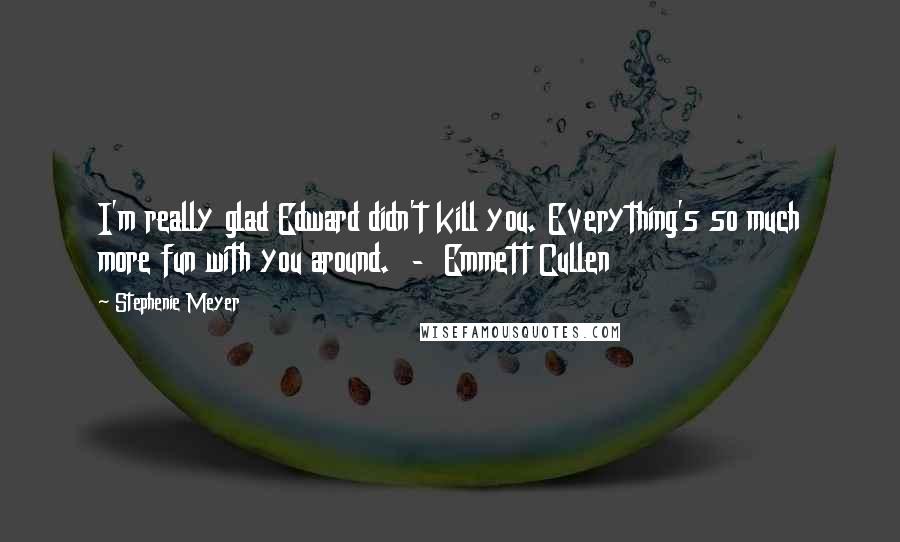 Stephenie Meyer Quotes: I'm really glad Edward didn't kill you. Everything's so much more fun with you around. - Emmett Cullen