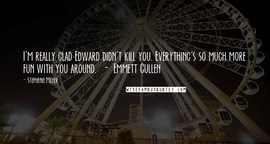 Stephenie Meyer Quotes: I'm really glad Edward didn't kill you. Everything's so much more fun with you around. - Emmett Cullen