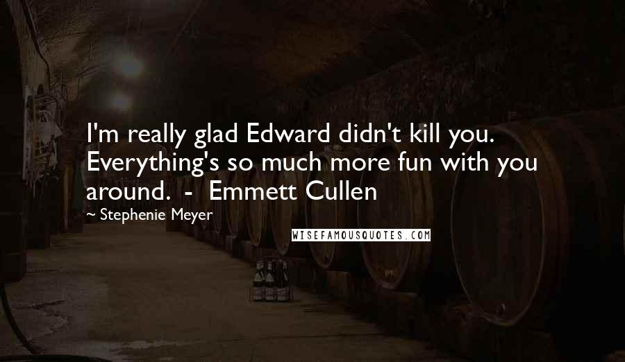 Stephenie Meyer Quotes: I'm really glad Edward didn't kill you. Everything's so much more fun with you around. - Emmett Cullen