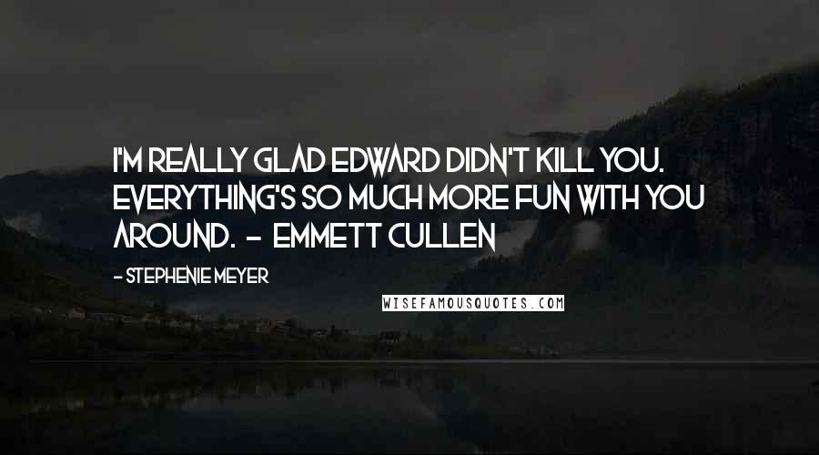 Stephenie Meyer Quotes: I'm really glad Edward didn't kill you. Everything's so much more fun with you around. - Emmett Cullen