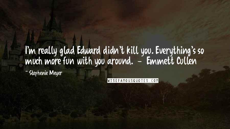 Stephenie Meyer Quotes: I'm really glad Edward didn't kill you. Everything's so much more fun with you around. - Emmett Cullen