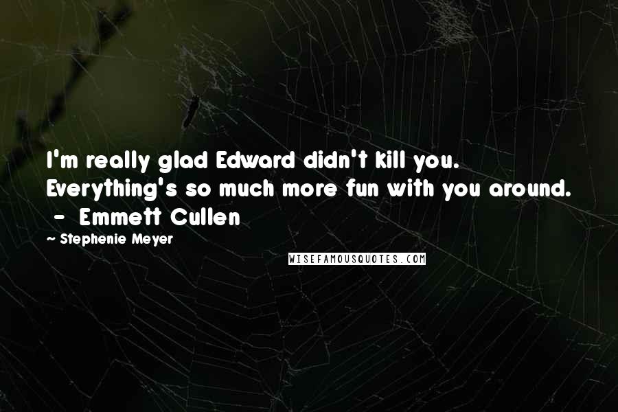 Stephenie Meyer Quotes: I'm really glad Edward didn't kill you. Everything's so much more fun with you around. - Emmett Cullen