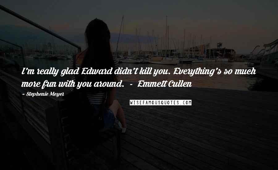 Stephenie Meyer Quotes: I'm really glad Edward didn't kill you. Everything's so much more fun with you around. - Emmett Cullen