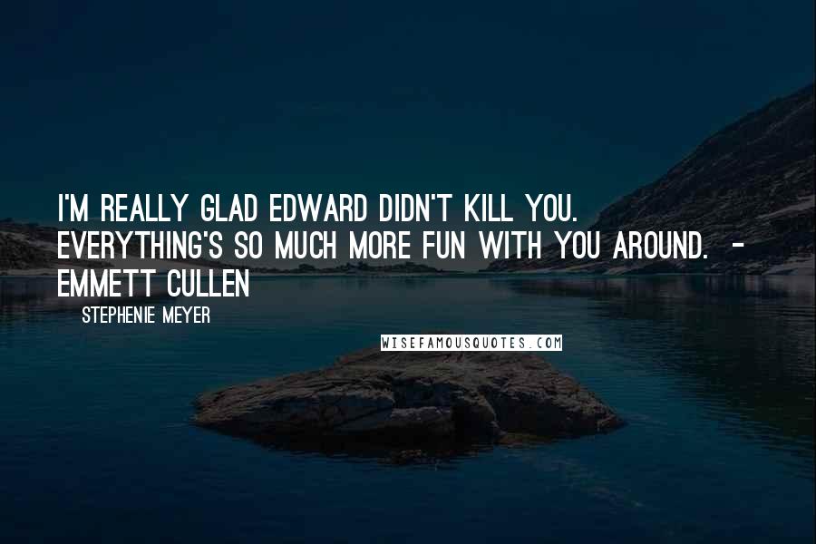 Stephenie Meyer Quotes: I'm really glad Edward didn't kill you. Everything's so much more fun with you around. - Emmett Cullen
