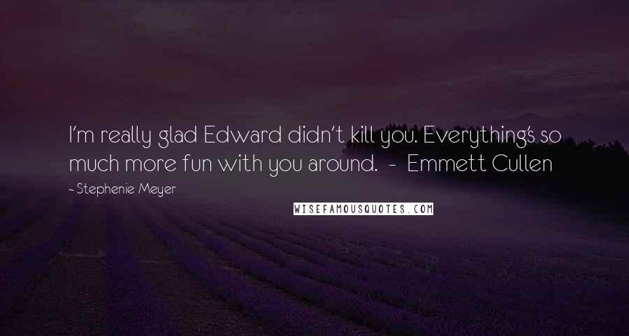 Stephenie Meyer Quotes: I'm really glad Edward didn't kill you. Everything's so much more fun with you around. - Emmett Cullen