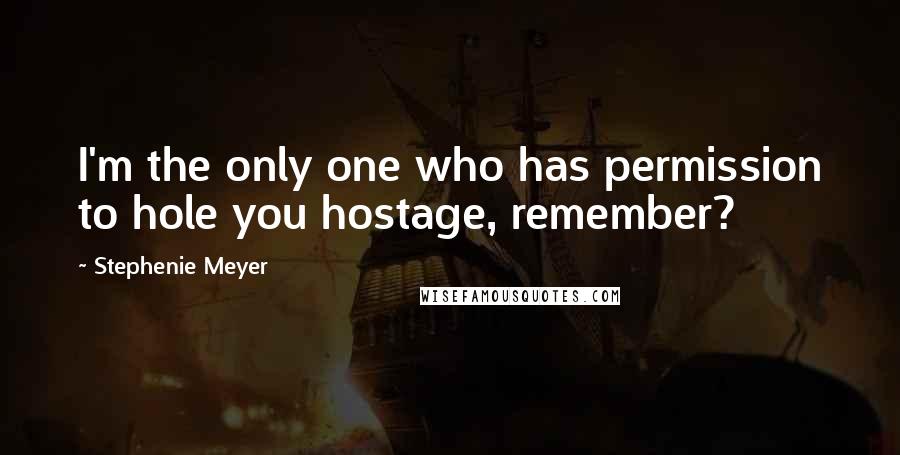 Stephenie Meyer Quotes: I'm the only one who has permission to hole you hostage, remember?