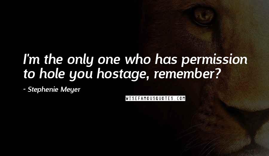 Stephenie Meyer Quotes: I'm the only one who has permission to hole you hostage, remember?