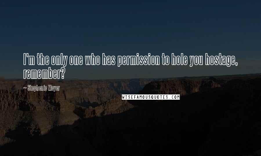 Stephenie Meyer Quotes: I'm the only one who has permission to hole you hostage, remember?