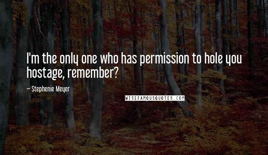 Stephenie Meyer Quotes: I'm the only one who has permission to hole you hostage, remember?