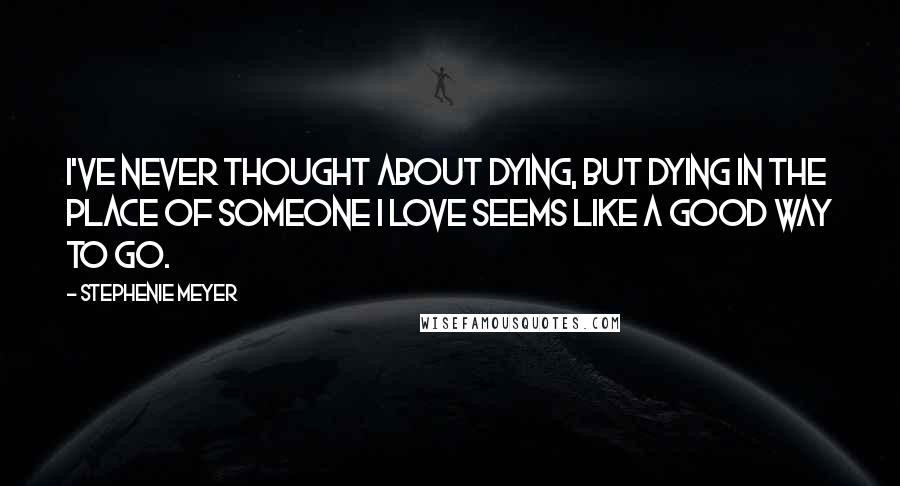 Stephenie Meyer Quotes: I've never thought about dying, But dying in the place of someone I love seems like a good way to go.