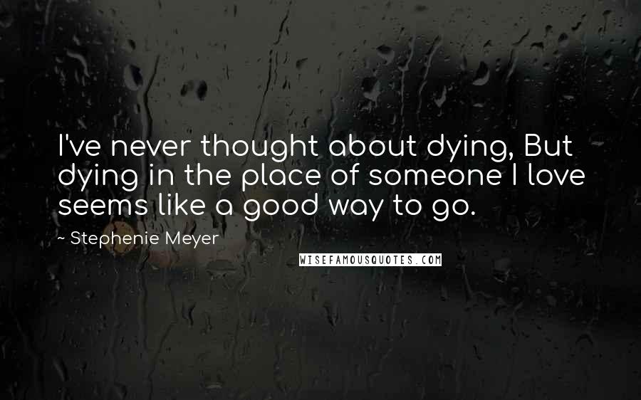 Stephenie Meyer Quotes: I've never thought about dying, But dying in the place of someone I love seems like a good way to go.