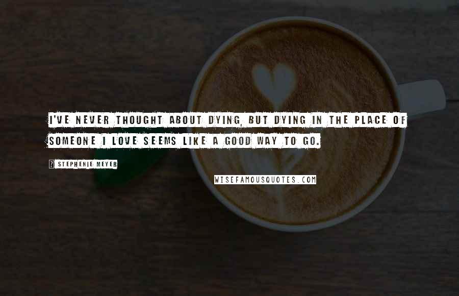 Stephenie Meyer Quotes: I've never thought about dying, But dying in the place of someone I love seems like a good way to go.