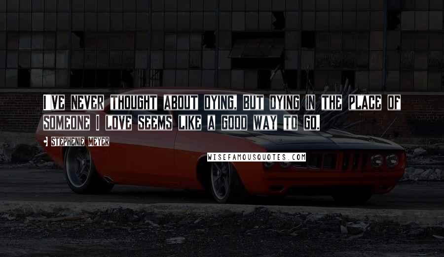 Stephenie Meyer Quotes: I've never thought about dying, But dying in the place of someone I love seems like a good way to go.