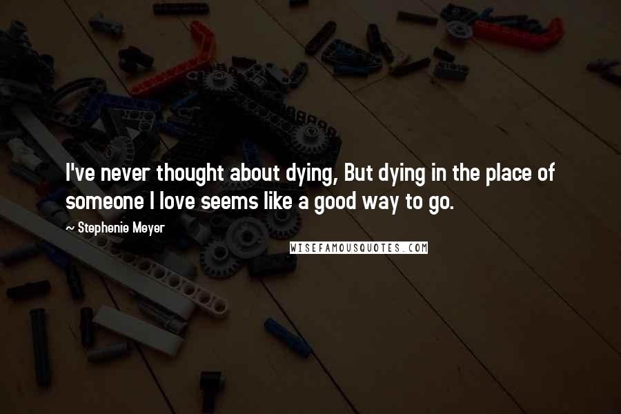 Stephenie Meyer Quotes: I've never thought about dying, But dying in the place of someone I love seems like a good way to go.