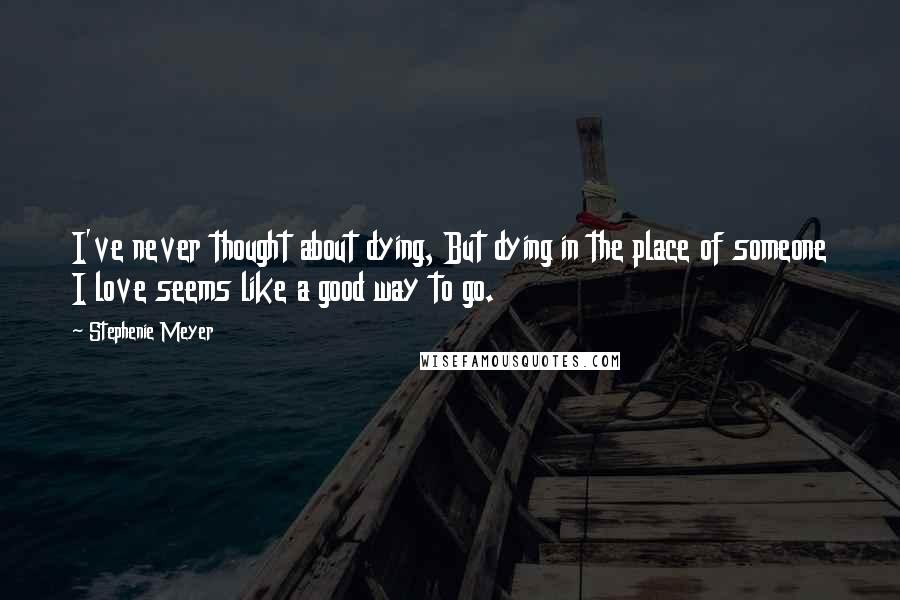 Stephenie Meyer Quotes: I've never thought about dying, But dying in the place of someone I love seems like a good way to go.