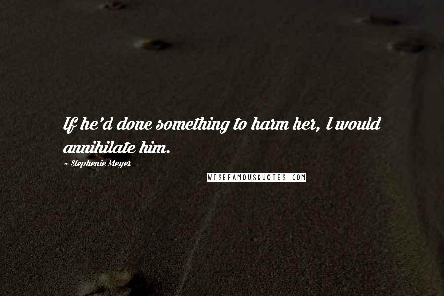 Stephenie Meyer Quotes: If he'd done something to harm her, I would annihilate him.