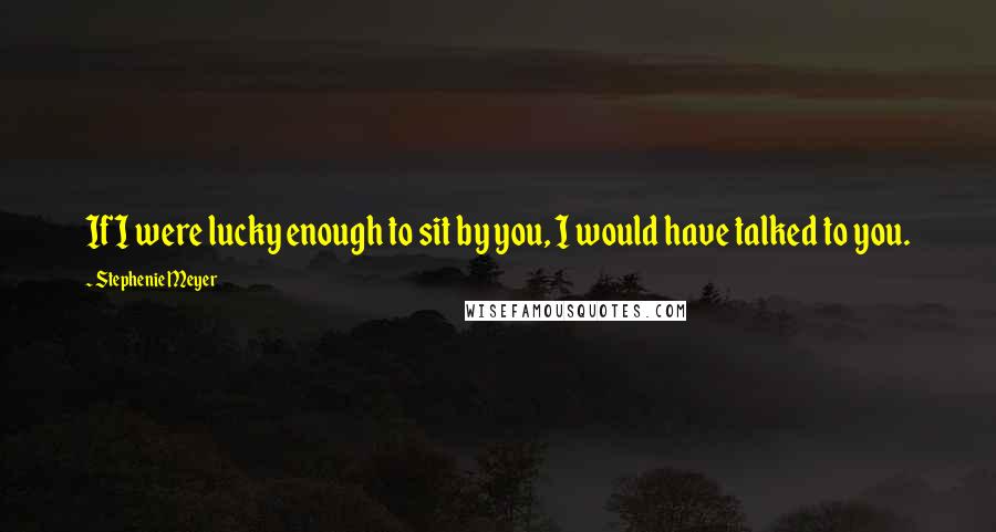 Stephenie Meyer Quotes: If I were lucky enough to sit by you, I would have talked to you.