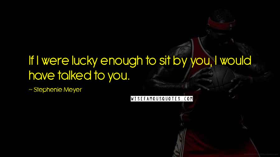 Stephenie Meyer Quotes: If I were lucky enough to sit by you, I would have talked to you.