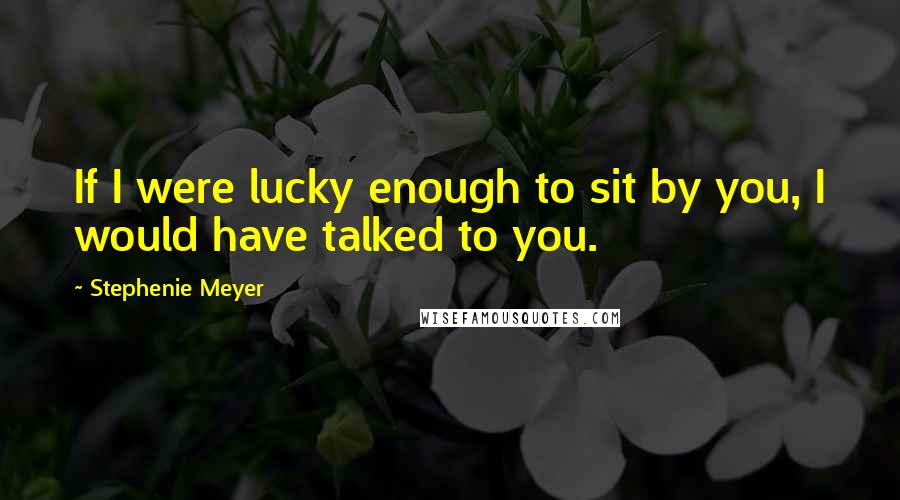Stephenie Meyer Quotes: If I were lucky enough to sit by you, I would have talked to you.