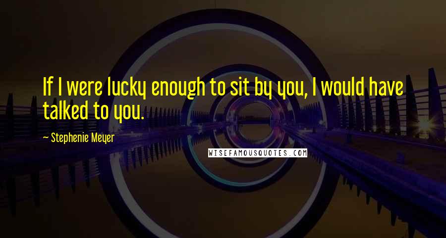 Stephenie Meyer Quotes: If I were lucky enough to sit by you, I would have talked to you.