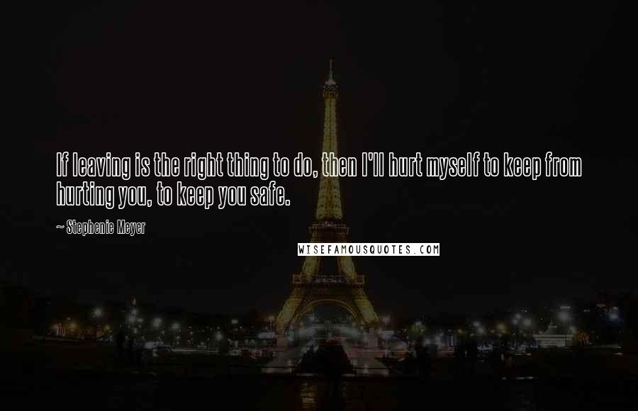 Stephenie Meyer Quotes: If leaving is the right thing to do, then I'll hurt myself to keep from hurting you, to keep you safe.