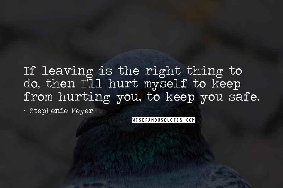 Stephenie Meyer Quotes: If leaving is the right thing to do, then I'll hurt myself to keep from hurting you, to keep you safe.