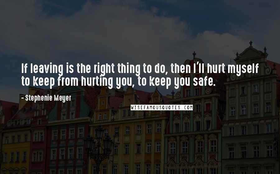 Stephenie Meyer Quotes: If leaving is the right thing to do, then I'll hurt myself to keep from hurting you, to keep you safe.