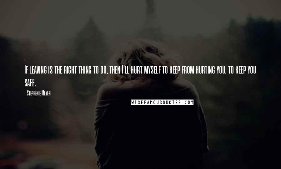 Stephenie Meyer Quotes: If leaving is the right thing to do, then I'll hurt myself to keep from hurting you, to keep you safe.