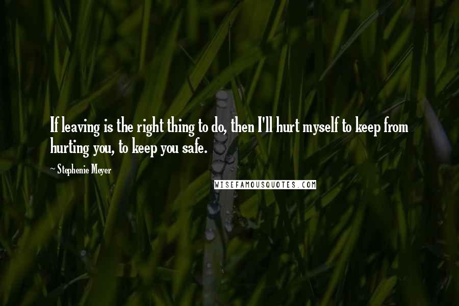 Stephenie Meyer Quotes: If leaving is the right thing to do, then I'll hurt myself to keep from hurting you, to keep you safe.
