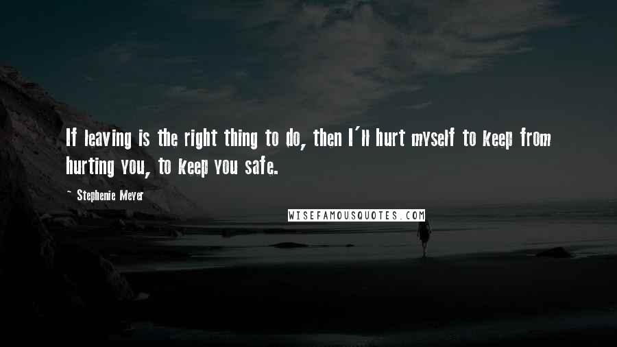 Stephenie Meyer Quotes: If leaving is the right thing to do, then I'll hurt myself to keep from hurting you, to keep you safe.