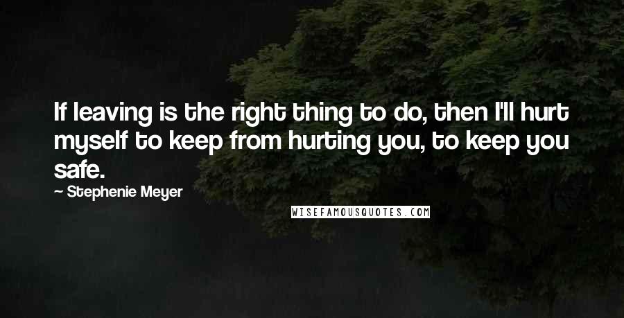 Stephenie Meyer Quotes: If leaving is the right thing to do, then I'll hurt myself to keep from hurting you, to keep you safe.